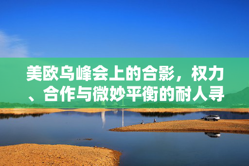 美欧乌峰会上的合影，权力、合作与微妙平衡的耐人寻味
