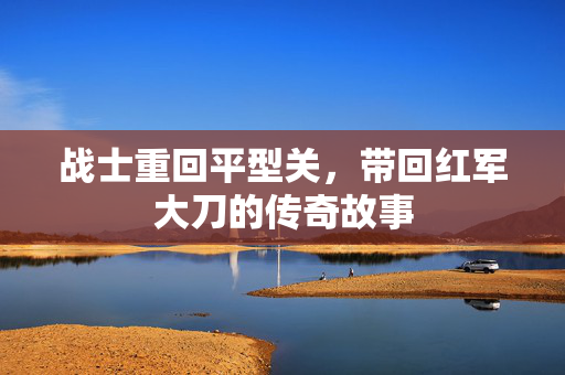 战士重回平型关，带回红军大刀的传奇故事