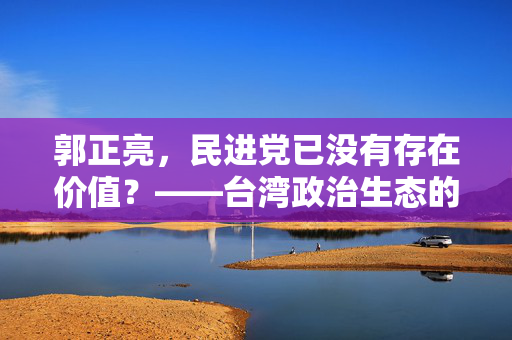 郭正亮，民进党已没有存在价值？——台湾政治生态的反思与展望