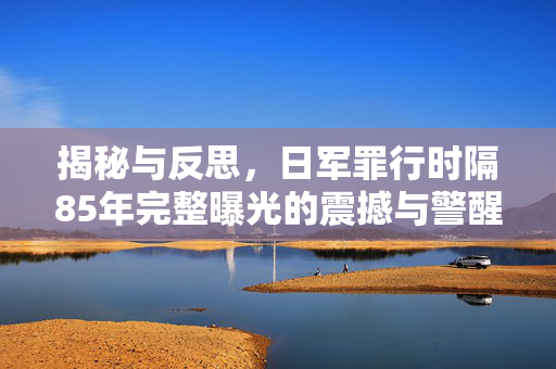 揭秘与反思，日军罪行时隔85年完整曝光的震撼与警醒