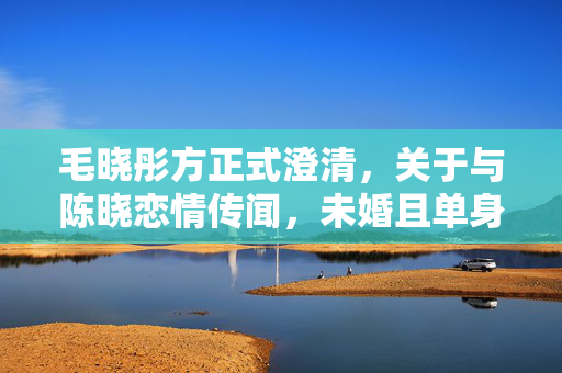 毛晓彤方正式澄清，关于与陈晓恋情传闻，未婚且单身状态坚如磐石