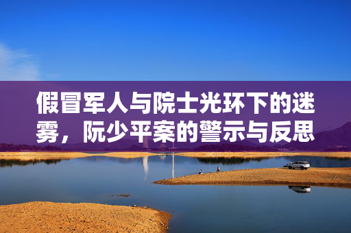假冒军人与院士光环下的迷雾，阮少平案的警示与反思