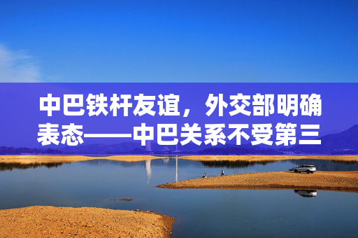 中巴铁杆友谊，外交部明确表态——中巴关系不受第三方影响