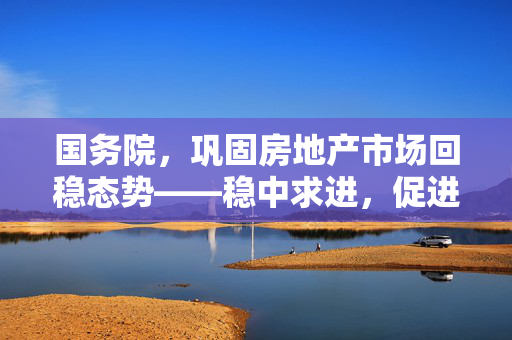 国务院，巩固房地产市场回稳态势——稳中求进，促进健康发展