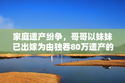 家庭遗产纷争，哥哥以妹妹已出嫁为由独吞80万遗产的伦理与法律探讨