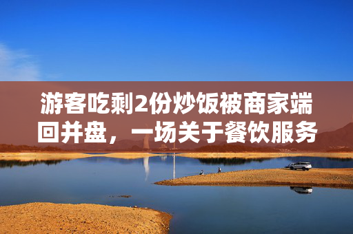 游客吃剩2份炒饭被商家端回并盘，一场关于餐饮服务与消费者权益的反思