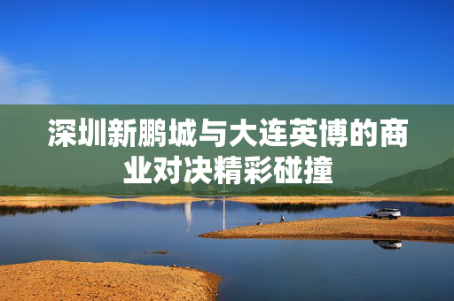 深圳新鹏城与大连英博的商业对决精彩碰撞