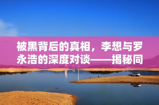 被黑背后的真相，李想与罗永浩的深度对谈——揭秘同行操纵的迷雾