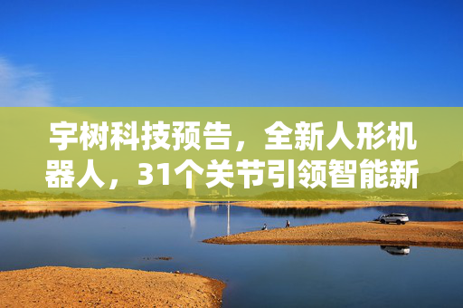 宇树科技预告，全新人形机器人，31个关节引领智能新纪元