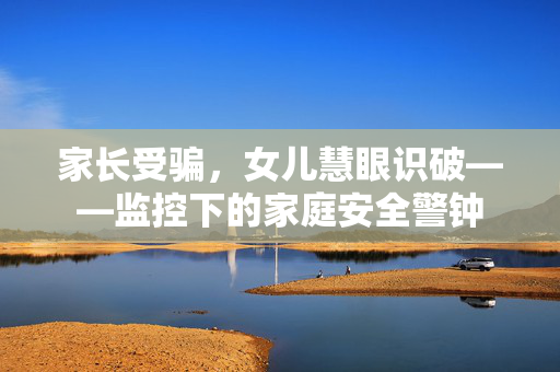家长受骗，女儿慧眼识破——监控下的家庭安全警钟
