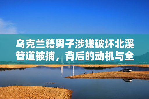 乌克兰籍男子涉嫌破坏北溪管道被捕，背后的动机与全球能源安全的影响