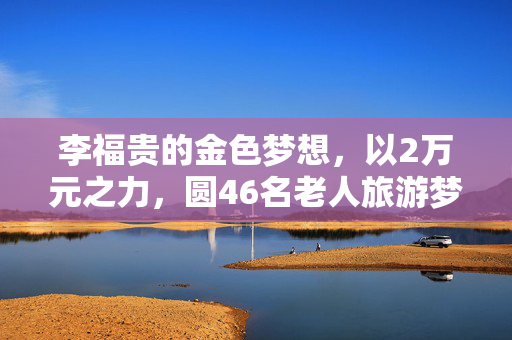 李福贵的金色梦想，以2万元之力，圆46名老人旅游梦