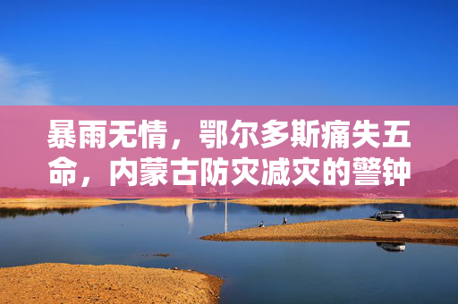 暴雨无情，鄂尔多斯痛失五命，内蒙古防灾减灾的警钟长鸣