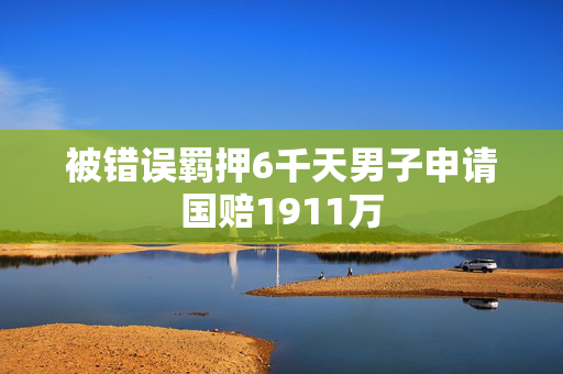 被错误羁押6千天男子申请国赔1911万