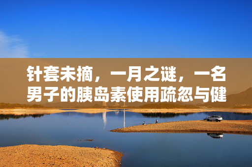 针套未摘，一月之谜，一名男子的胰岛素使用疏忽与健康警示