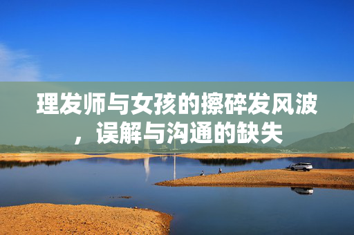 理发师与女孩的擦碎发风波，误解与沟通的缺失