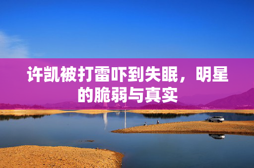 许凯被打雷吓到失眠，明星的脆弱与真实