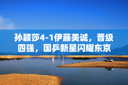 孙颖莎4-1伊藤美诚，晋级四强，国乒新星闪耀东京