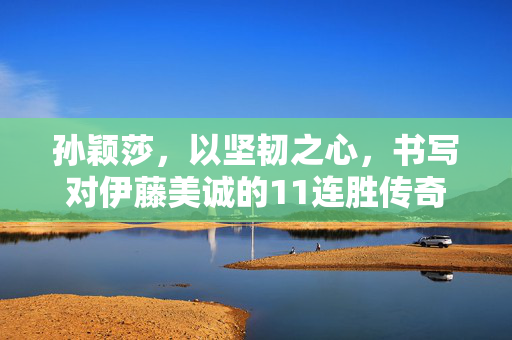 孙颖莎，以坚韧之心，书写对伊藤美诚的11连胜传奇