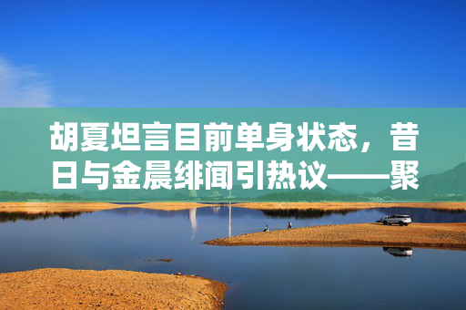 胡夏坦言目前单身状态，昔日与金晨绯闻引热议——聚焦娱乐圈的真与绯