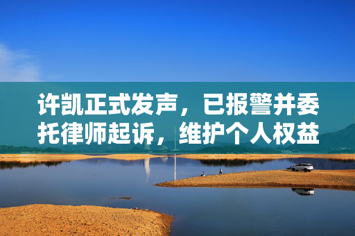 许凯正式发声，已报警并委托律师起诉，维护个人权益的勇敢一步