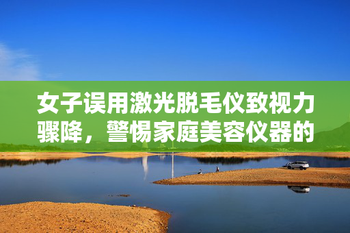 女子误用激光脱毛仪致视力骤降，警惕家庭美容仪器的潜在风险