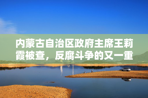 内蒙古自治区政府主席王莉霞被查，反腐斗争的又一重要里程碑