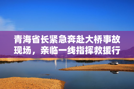 青海省长紧急奔赴大桥事故现场，亲临一线指挥救援行动