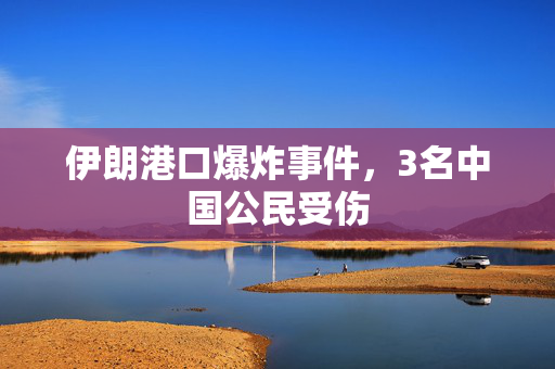 伊朗港口爆炸事件，3名中国公民受伤