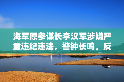 海军原参谋长李汉军涉嫌严重违纪违法，警钟长鸣，反腐倡廉的深刻启示