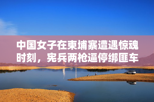 中国女子在柬埔寨遭遇惊魂时刻，宪兵两枪逼停绑匪车辆，彰显中柬警务合作新高度