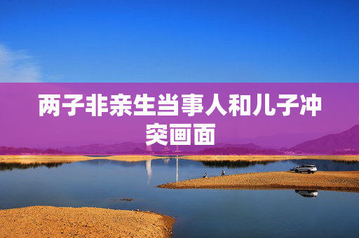 两子非亲生当事人和儿子冲突画面