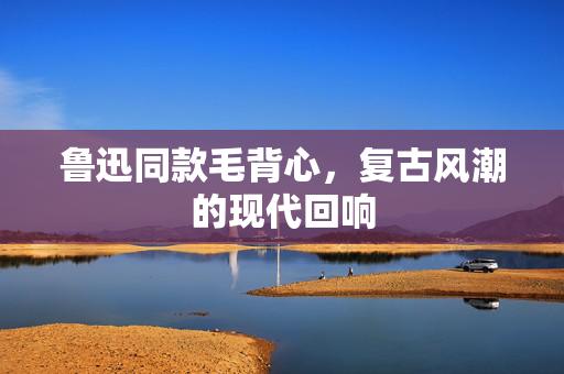 鲁迅同款毛背心，复古风潮的现代回响