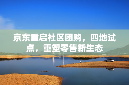 京东重启社区团购，四地试点，重塑零售新生态