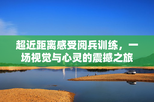 超近距离感受阅兵训练，一场视觉与心灵的震撼之旅