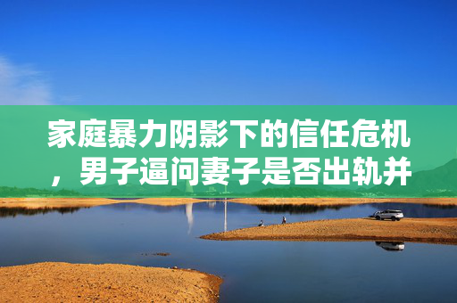 家庭暴力阴影下的信任危机，男子逼问妻子是否出轨并施暴的悲剧