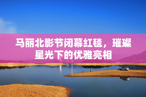 马丽北影节闭幕红毯，璀璨星光下的优雅亮相