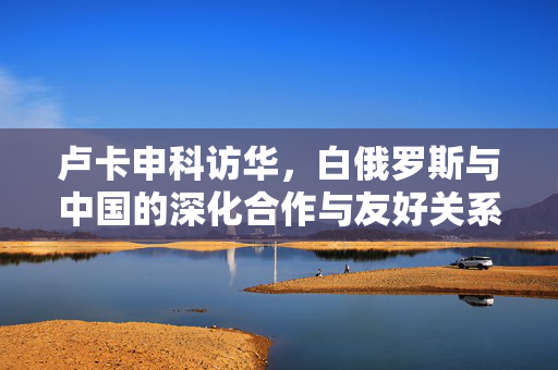 卢卡申科访华，白俄罗斯与中国的深化合作与友好关系新篇章