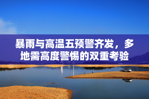 暴雨与高温五预警齐发，多地需高度警惕的双重考验