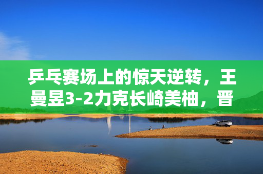 乒乓赛场上的惊天逆转，王曼昱3-2力克长崎美柚，晋级8强