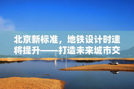 北京新标准，地铁设计时速将提升——打造未来城市交通的速度与激情