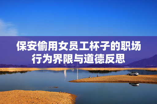 保安偷用女员工杯子的职场行为界限与道德反思
