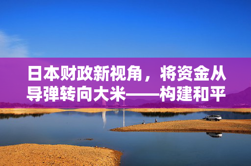 日本财政新视角，将资金从导弹转向大米——构建和平与自给自足的双重战略