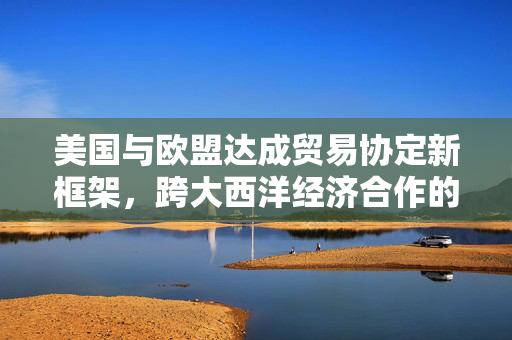 美国与欧盟达成贸易协定新框架，跨大西洋经济合作的里程碑