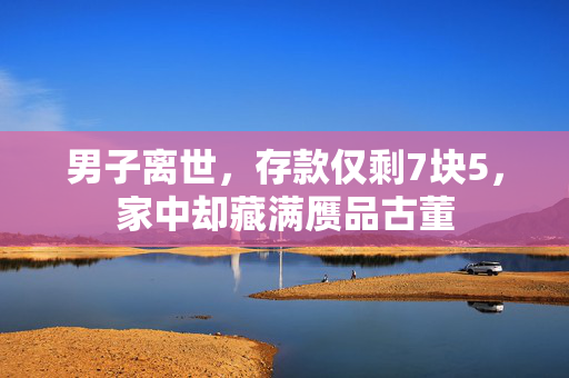男子离世，存款仅剩7块5，家中却藏满赝品古董