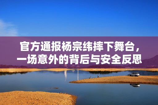 官方通报杨宗纬摔下舞台，一场意外的背后与安全反思
