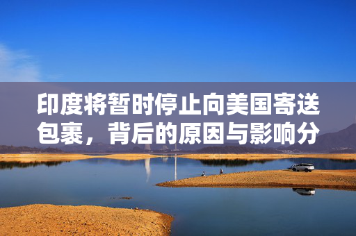 印度将暂时停止向美国寄送包裹，背后的原因与影响分析