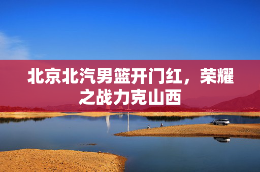 北京北汽男篮开门红，荣耀之战力克山西