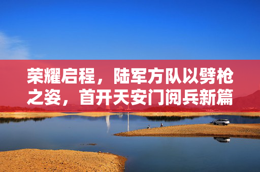 荣耀启程，陆军方队以劈枪之姿，首开天安门阅兵新篇章