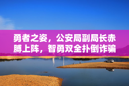 勇者之姿，公安局副局长赤膊上阵，智勇双全扑倒诈骗分子的英勇瞬间
